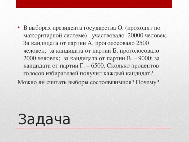 В выборах президента государства О. (проходят по мажоритарной системе) участвовало 20000 человек. За кандидата от партии А. проголосовало 2500 человек; за кандидата от партии Б. проголосовало 2000 человек; за кандидата от партии В. – 9000; за кандидата от партии Г. – 6500. Сколько процентов голосов избирателей получил каждый кандидат?