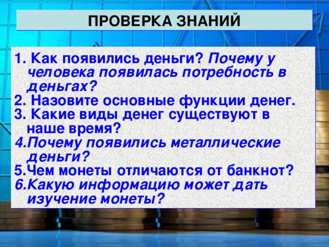 ПРОВЕРКА ЗНАНИЙ  Как появились деньги? Почему у человека появилась потребность в деньгах?  Назовите основные функции денег.  Какие виды денег существуют в наше время? Почему появились металлические деньги? Чем монеты отличаются от банкнот? Какую информацию может дать изучение монеты? 