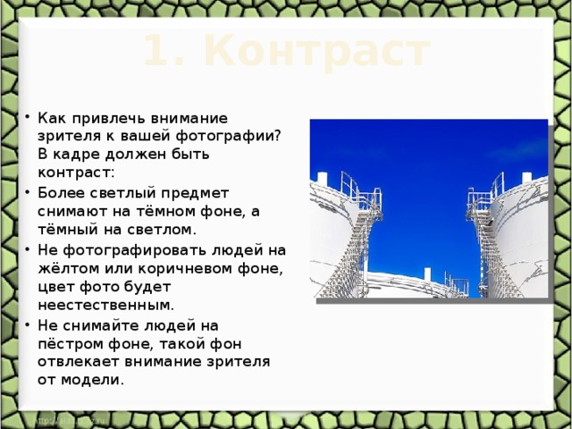 1. Контраст   Как привлечь внимание зрителя к вашей фотографии? В кадре должен быть контраст: Более светлый предмет снимают на тёмном фоне, а тёмный на светлом. Не фотографировать людей на жёлтом или коричневом фоне, цвет фото будет неестественным. Не снимайте людей на пёстром фоне, такой фон отвлекает внимание зрителя от модели. 