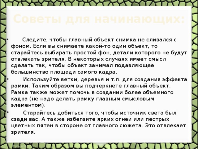 Советы для начинающих:         Следите, чтобы главный объект снимка не сливался с фоном. Если вы снимаете какой-то один объект, то старайтесь выбирать простой фон, детали которого не будут отвлекать зрителя. В некоторых случаях имеет смысл сделать так, чтобы объект занимал подавляющее большинство площади самого кадра.        Используйте ветки, деревья и т.п. для создания эффекта рамки. Таким образом вы подчеркнете главный объект. Рамка также может помочь в создании более объемного кадра (не надо делать рамку главным смысловым элементом).        Старайтесь добиться того, чтобы источник света был сзади вас. А также избегайте ярких огней или пестрых цветных пятен в стороне от главного сюжета. Это отвлекает зрителя.       