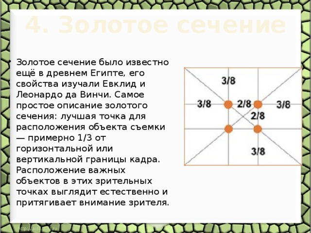4. Золотое сечение   Золотое сечение было известно ещё в древнем Египте, его свойства изучали Евклид и Леонардо да Винчи. Самое простое описание золотого сечения: лучшая точка для расположения объекта съемки — примерно 1/3 от горизонтальной или вертикальной границы кадра. Расположение важных объектов в этих зрительных точках выглядит естественно и притягивает внимание зрителя. 