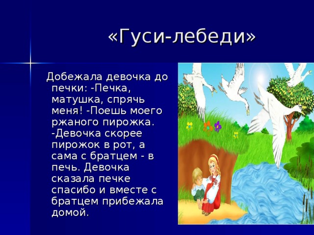  «Гуси-лебеди»   Добежала девочка до печки: -Печка, матушка, спрячь меня! -Поешь моего ржаного пирожка. -Девочка скорее пирожок в рот, а сама с братцем - в печь. Девочка сказала печке спасибо и вместе с братцем прибежала домой.  