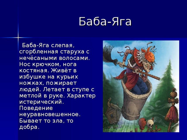  Баба-Яга   Баба-Яга слепая, сгорбленная старуха с нечёсаными волосами. Нос крючком, нога костяная. Живёт в избушке на курьих ножках, пожирает людей. Летает в ступе с метлой в руке. Характер истерический. Поведение неуравновешенное. Бывает то зла, то добра.  