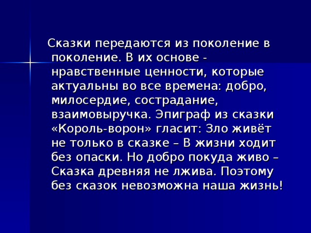  Сказки передаются из поколение в поколение. В их основе - нравственные ценности, которые актуальны во все времена: добро, милосердие, сострадание, взаимовыручка. Эпиграф из сказки «Король-ворон» гласит: Зло живёт не только в сказке – В жизни ходит без опаски. Но добро покуда живо – Сказка древняя не лжива. Поэтому без сказок невозможна наша жизнь!  