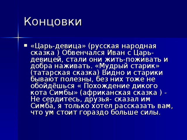 Концовки  «Царь-девица» (русская народная сказка ) Обвенчался Иван с Царь-девицей, стали они жить-поживать и добра наживать. «Мудрый старик» (татарская сказка) Видно и старики бывают полезны, без них тоже не обойдёшься « Похождение дикого кота Симбы» (африканская сказка ) - Не сердитесь, друзья- сказал им Симба, я только хотел рассказать вам, что ум стоит гораздо больше силы.  