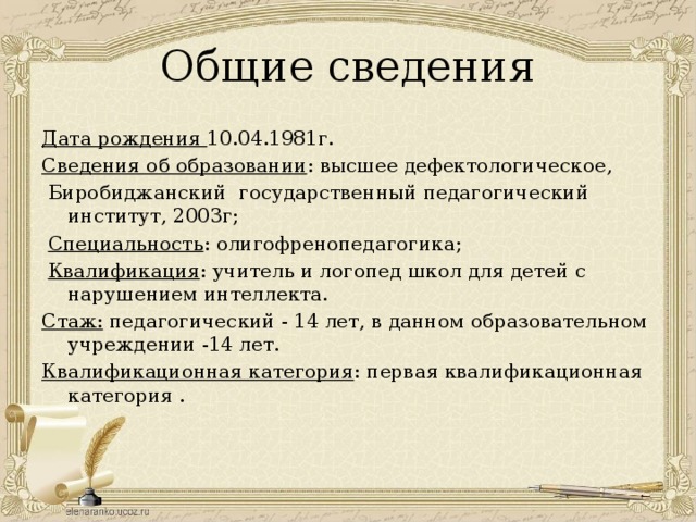 Общие сведения Дата рождения 10.04.1981г. Сведения об образовании : высшее дефектологическое,  Биробиджанский государственный педагогический институт, 2003г;  Специальность : олигофренопедагогика;  Квалификация : учитель и логопед школ для детей с нарушением интеллекта. Стаж: педагогический - 14 лет, в данном образовательном учреждении -14 лет. Квалификационная категория : первая квалификационная категория . 