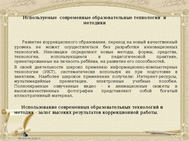  Используемые современные образовательные технологии и методики      Развитие коррекционного образования, переход на новый качественный уровень не может осуществляться без разработки инновационных технологий. Инновации определяют новые методы, формы, средства, технологии, использующиеся в педагогической практике, ориентированные на личность ребёнка, на развитие его способностей.  В своей деятельности широко применяю информационно-компьютерные технологии (ИКТ), систематически используя их при подготовке к занятиям. Наиболее широкое применение получили: Интернет-ресурсы, мультимедийные презентации, электронные учебные пособия. Полноэкранные озвученные видео - и анимационные сюжеты и высококачественные фотографии представляют собой богатый иллюстративный материал.    Использование современных образовательных технологий и методик - залог высоких результатов коррекционной работы. 