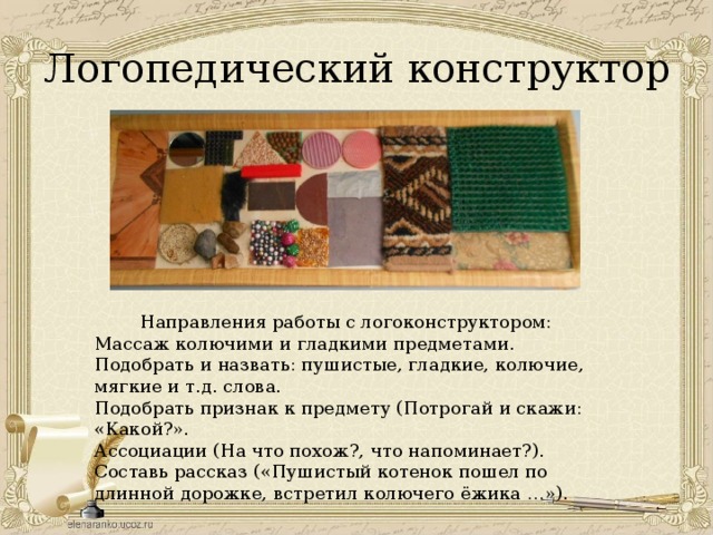 Логопедический конструктор  Направления работы с логоконструктором: Массаж колючими и гладкими предметами. Подобрать и назвать: пушистые, гладкие, колючие, мягкие и т.д. слова. Подобрать признак к предмету (Потрогай и скажи: «Какой?». Ассоциации (На что похож?, что напоминает?). Составь рассказ («Пушистый котенок пошел по длинной дорожке, встретил колючего ёжика …»). 