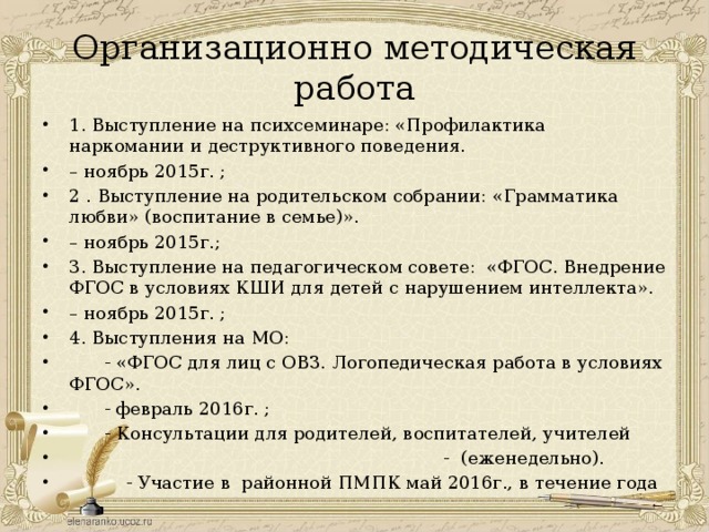 Организационно методическая работа 1. Выступление на психсеминаре: «Профилактика наркомании и деструктивного поведения. – ноябрь 2015г. ; 2 . Выступление на родительском собрании: «Грамматика любви» (воспитание в семье)». – ноябрь 2015г.; 3. Выступление на педагогическом совете: «ФГОС. Внедрение ФГОС в условиях КШИ для детей с нарушением интеллекта». – ноябрь 2015г. ; 4. Выступления на МО:   - «ФГОС для лиц с ОВЗ. Логопедическая работа в условиях ФГОС».  - февраль 2016г. ;  - Консультации для родителей, воспитателей, учителей  - (еженедельно).  - Участие в районной ПМПК май 2016г., в течение года 