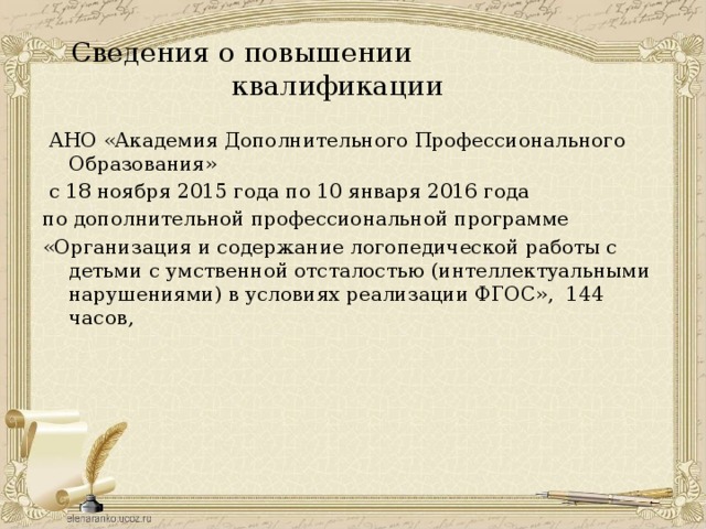 Сведения о повышении квалификации  АНО «Академия Дополнительного Профессионального Образования»  с 18 ноября 2015 года по 10 января 2016 года по дополнительной профессиональной программе «Организация и содержание логопедической работы с детьми с умственной отсталостью (интеллектуальными нарушениями) в условиях реализации ФГОС», 144 часов, 