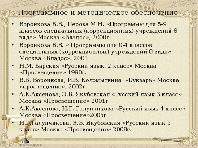 Программное и методическое обеспечение Воронкова В.В., Перова М.Н. «Программы для 5-9 классов специальных (коррекционных) учреждений 8 вида» Москва «Владос», 2000г. Воронкова В.В. « Программы для 0-4 классов специальных (коррекционных) учреждений 8 вида» Москва «Владос», 2001 Н.М. Барская «Русский язык, 2 класс» Москва «Просвещение» 1998г. В.В. Воронкова, И.В. Коломыткина «Букварь» Москва «просвещение», 2002г А.К.Аксенова, Э.В. Якубовская «Русский язык 3 класс» Москва «Просвещение» 2001г А.К.Аксенова, Н.Г. Галунчикова «Русский язык 4 класс» Москва «Просвещение»2005г Н.Г.Галунчикова, Э.В. Якубовская «Русский язык 5 класс» Москва «Просвещение» 2008г. 