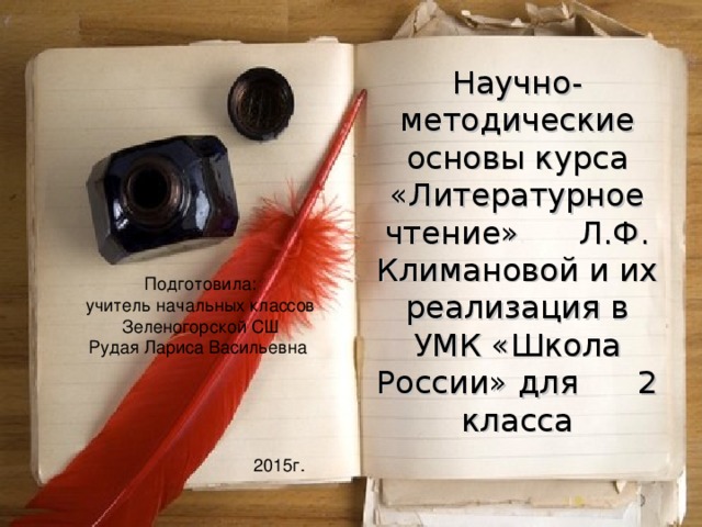 Научно-методические основы курса «Литературное чтение» Л.Ф. Климановой и их реализация в УМК «Школа России» для 2 класса Подготовила: учитель начальных классов Зеленогорской СШ Рудая Лариса Васильевна 2015г. 