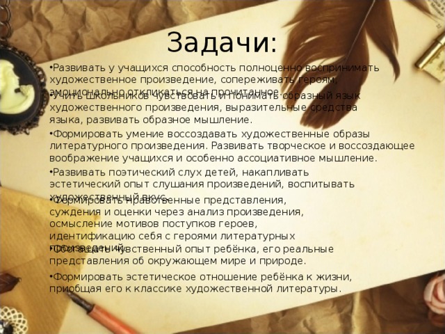 Задачи: Развивать у учащихся способность полноценно воспринимать художественное произведение, сопереживать героям, эмоционально откликаться на прочитанное. Учить школьников чувствовать и понимать образный язык художественного произведения, выразительные средства языка, развивать образное мышление. Формировать умение воссоздавать художественные образы литературного произведения. Развивать творческое и воссоздающее воображение учащихся и особенно ассоциативное мышление. Развивать поэтический слух детей, накапливать эстетический опыт слушания произведений, воспитывать художественный вкус . Формировать нравственные представления, суждения и оценки через анализ произведения, осмысление мотивов поступков героев, идентификацию себя с героями литературных произведений. Обогащать чувственный опыт ребёнка, его реальные представления об окружающем мире и природе. Формировать эстетическое отношение ребёнка к жизни, приобщая его к классике художественной литературы. 