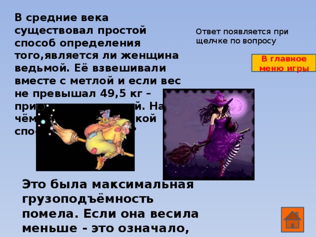 В средние века существовал простой способ определения того,является ли женщина ведьмой. Её взвешивали вместе с метлой и если вес не превышал 49,5 кг – признавали ведьмой. На чём был основан такой способ экспертизы? Ответ появляется при щелчке по вопросу В главное меню игры Это была максимальная грузоподъёмность помела. Если она весила меньше - это означало, что она могла летать на метле.