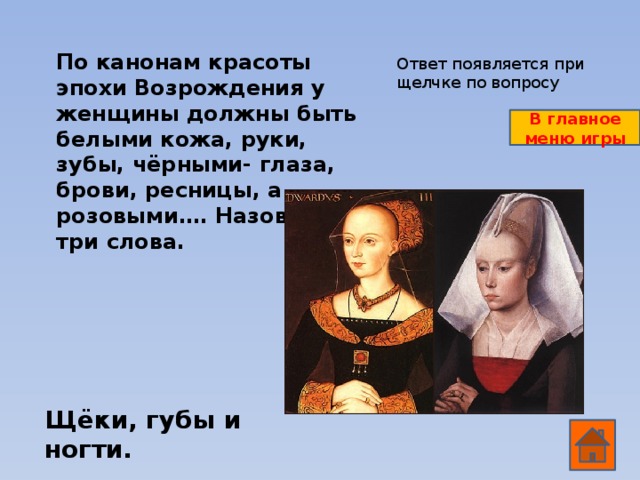 По канонам красоты эпохи Возрождения у женщины должны быть белыми кожа, руки, зубы, чёрными- глаза, брови, ресницы, а розовыми…. Назови эти три слова. Ответ появляется при щелчке по вопросу В главное меню игры Щёки, губы и ногти.