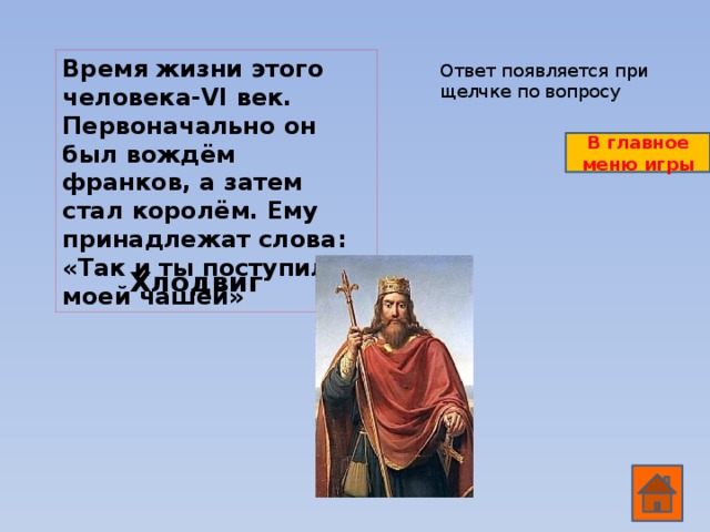 Время жизни этого человека-VI век. Первоначально он был вождём франков, а затем стал королём. Ему принадлежат слова: «Так и ты поступил с моей чашей» Ответ появляется при щелчке по вопросу В главное меню игры Хлодвиг