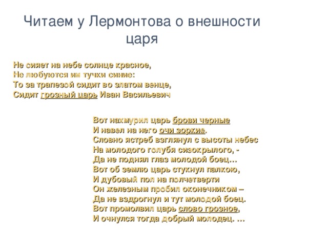 Читаем у Лермонтова о внешности царя Не сияет на небе солнце красное, Не любуются им тучки синие: То за трапезой сидит во златом венце, Сидит грозный царь Иван Васильевич Вот нахмурил царь брови черные И навел на него очи зоркие . Словно ястреб взглянул с высоты небес На молодого голубя сизокрылого, - Да не поднял глаз молодой боец… Вот об землю царь стукнул палкою, И дубовый пол на полчетверти Он железным пробил оконечником – Да не вздрогнул и тут молодой боец. Вот промолвил царь слово грозное , И очнулся тогда добрый молодец. …  