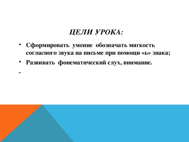 Цели урока: Сформировать умение обозначать мягкость согласного звука на письме при помощи «ь» знака; Развивать фонематический слух, внимание. ­ 