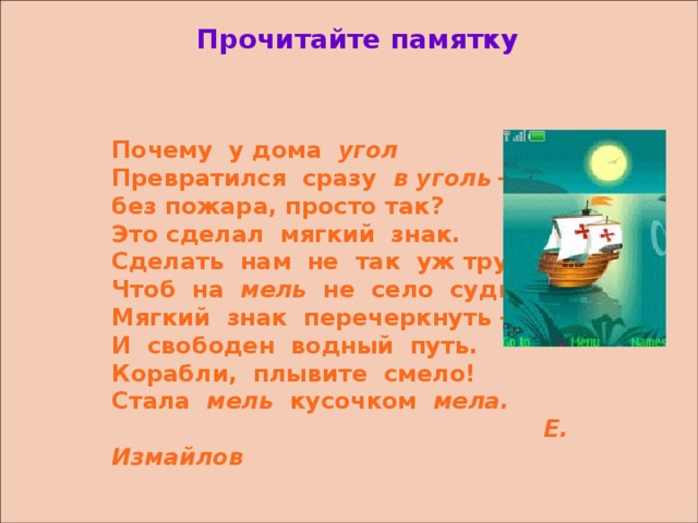 Прочитайте памятку   Почему у дома угол Превратился  сразу в уголь  – без пожара, просто так? Это сделал мягкий знак. Сделать нам не так уж трудно, Чтоб на мель не село судно: Мягкий знак перечеркнуть – И свободен водный путь. Корабли, плывите смело! Стала мель кусочком мела.  Е. Измайлов   