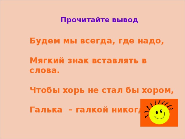 Прочитайте вывод Будем мы всегда, где надо,  Мягкий знак вставлять в слова.  Чтобы хорь не стал бы хором,  Галька – галкой никогда. 