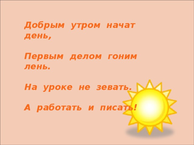   Добрым утром начат день,  Первым делом гоним лень.  На уроке не зевать.  А работать и писать! 