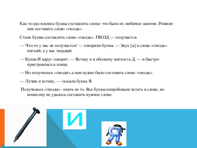Как-то раз взялись буквы составлять слова- это было их любимое занятие. Решили они составить слово «гвоздь». Стали буквы составлять слово «гвоздь». ГВОЗД — получается. — Что-то у нас не получается! — говорили буквы. — Звук [д] в слове «гвоздь» мягкий, а у нас твердый. — Буква И вдруг говорит: — Встану я и обозначу мягкость Д, — и быстро пристроилась в конце. — Но получилось «гвозди»,а нам нужно было составить слово «гвоздь». — Лучше я встану, — сказала буква Я.  Получилось «гвоздя»- опять не то. Все буквы попробовали встать в слово, но неникому не удалось составить нужное слово.  