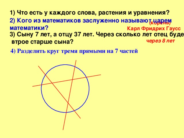 1) Что есть у каждого слова, растения и уравнения?  2) Кого из математиков заслуженно называют царем математики?  (корень) Карл Фридрих Гаусс  3) Сыну 7 лет, а отцу 37 лет. Через сколько лет отец будет  втрое старше сына ?  через 8 лет  4) Разделить круг тремя прямыми на 7 частей