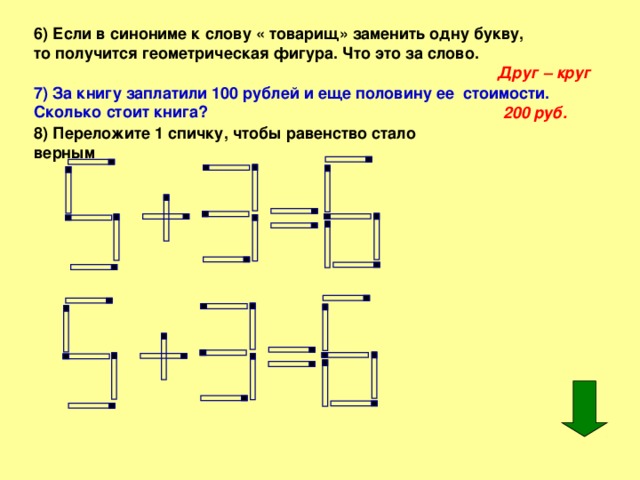 6) Если в синониме к слову « товарищ» заменить одну букву, то получится геометрическая фигура. Что это за слово. Друг – круг 7) За книгу заплатили 100 рублей и еще половину ее стоимости. Сколько стоит книга?  200 руб. 8) Переложите 1 спичку, чтобы равенство стало верным