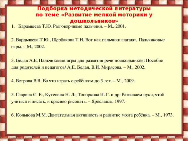 Подборка методической литературы  по теме «Развитие мелкой моторики у дошкольников»   Бардышева Т.Ю. Разговорчивые пальчики. – М., 2001.  2. Бардышева Т.Ю., Щербакова Т.Н. Вот как пальчики шагают. Пальчиковые игры. – М., 2002. 3. Белая А.Е. Пальчиковые игры для развития речи дошкольников: Пособие для родителей и педагогов/ А.Е. Белая, В.И. Мирясова. – М., 2002. 4. Ветрова В.В. Во что играть с ребёнком до 3 лет. – М., 2009. 5. Гаврина С. Е., Кутевина Н. Л., Топоркова И. Г. и др. Развиваем руки, чтоб учиться и писать, и красиво рисовать. – Ярославль, 1997. 6. Кольцова М.М. Двигательная активность и развитие мозга ребёнка. – М., 1973.  