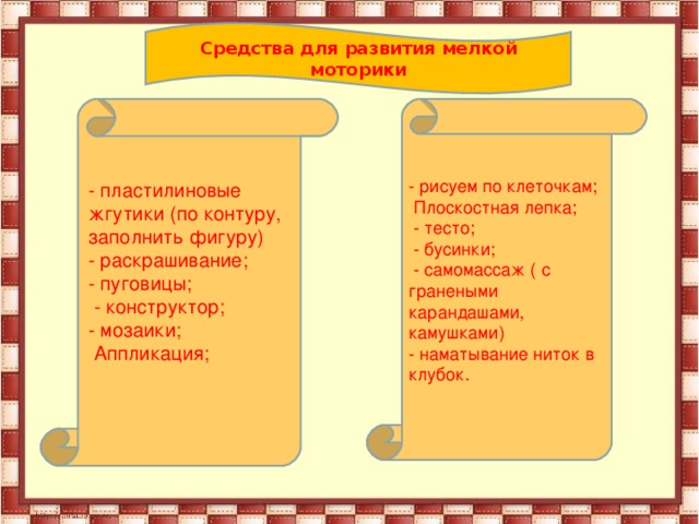 Средства для развития мелкой моторики - рисуем по клеточкам;  Плоскостная лепка;  - тесто;  - бусинки;  - самомассаж ( с гранеными карандашами, камушками) - наматывание ниток в клубок. - пластилиновые жгутики (по контуру, заполнить фигуру) - раскрашивание; - пуговицы;  - конструктор; - мозаики;  Аппликация; 