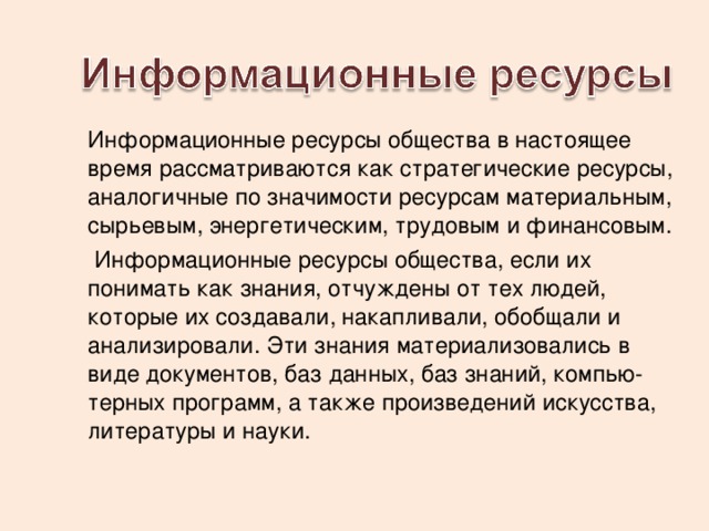 Информационные ресурсы общества в настоящее время рассматриваются как стратегические ресурсы, аналогичные по значимости ресурсам материальным, сырьевым, энергетическим, трудовым и финансовым.  Информационные ресурсы общества, если их понимать как зна­ния, отчуждены от тех людей, которые их создавали, накапливали, обобщали и анализировали. Эти знания материализовались в виде документов, баз данных, баз знаний, компью­терных программ, а также произведений искусства, литературы и науки. 