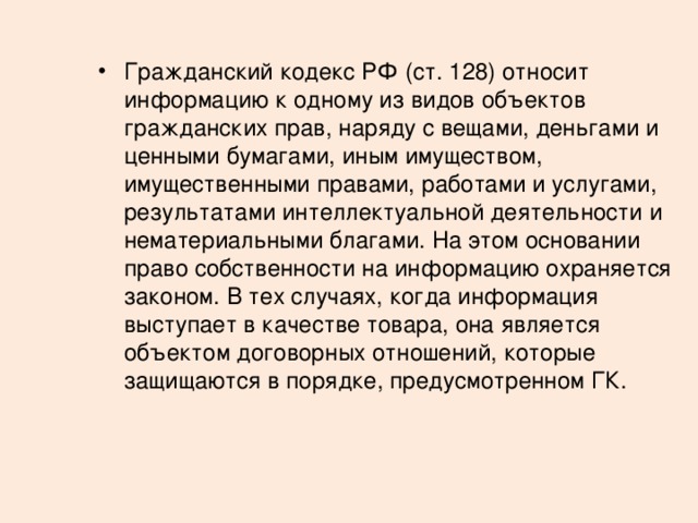 Гражданский кодекс РФ (ст. 128) относит информацию к одному из видов объектов гражданских прав, наряду с вещами, деньгами и ценными бумагами, иным имуществом, имущественными правами, работами и услугами, результатами интеллектуальной деятельности и нематериальными благами. На этом основании право собственности на информацию охраняется законом. В тех случаях, когда информация выступает в качестве товара, она является объектом договорных отношений, которые защищаются в порядке, предусмотренном ГК. 