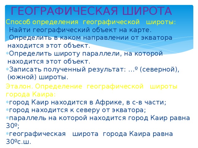 ГЕОГРАФИЧЕСКАЯ ШИРОТА Способ определения географической широты: Найти географический объект на карте. Определить в каком направлении от экватора находится этот объект. Определить широту параллели, на которой находится этот объект. Записать полученный результат: …º (северной), (южной) широты. Эталон. Определение географической широты города Каира: город Каир находится в Африке, в с-в части; город находится к северу от экватора; параллель на которой находится город Каир равна 30º; географическая широта города Каира равна 30ºс.ш. 