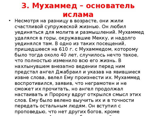 3. Мухаммед – основатель ислама Несмотря на разницу в возрасте, они жили счастливой супружеской жизнью. Он любил уединяться для молитв и размышлений. Мухаммед удалялся в горы, окружавшие Мекку, и надолго уединялся там. В одно из таких посещений, пришедшееся на 610 г. с Мухаммедом, которому было тогда около 40 лет, случилось нечто такое, что полностью изменило всю его жизнь. В нахлынувшем внезапно ведении перед ним предстал ангел Джабраил и указав на явившиеся извне слова, велел Ему произнести их. Мухаммед воспротивился, заявив, что неграмотен и не сможет их прочитать, но ангел продолжал настаивать и Пророку вдруг открылся смысл этих слов. Ему было велено выучить их и в точности передать остальным людям. Он вступил с проповедью, что нет других богов, кроме всемогущего Аллаха, а себя называл 