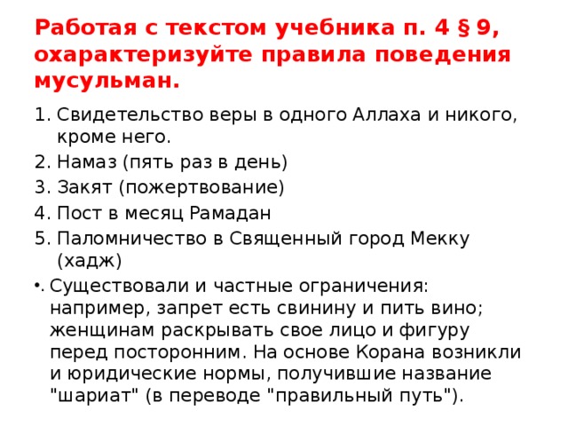 Работая с текстом учебника п. 4 § 9, охарактеризуйте правила поведения мусульман. Свидетельство веры в одного Аллаха и никого, кроме него. Намаз (пять раз в день) Закят (пожертвование) Пост в месяц Рамадан Паломничество в Священный город Мекку (хадж) Существовали и частные ограничения: например, запрет есть свинину и пить вино; женщинам раскрывать свое лицо и фигуру перед посторонним. На основе Корана возникли и юридические нормы, получившие название 