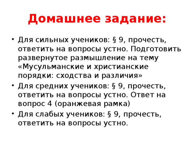 Домашнее задание: Для сильных учеников: § 9, прочесть, ответить на вопросы устно. Подготовить развернутое размышление на тему «Мусульманские и христианские порядки: сходства и различия» Для средних учеников: § 9, прочесть, ответить на вопросы устно. Ответ на вопрос 4 (оранжевая рамка) Для слабых учеников: § 9, прочесть, ответить на вопросы устно. 