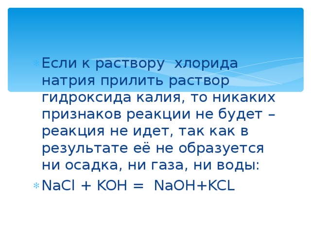 Если к раствору хлорида натрия прилить раствор гидроксида калия, то никаких признаков реакции не будет – реакция не идет, так как в результате её не образуется ни осадка, ни газа, ни воды: NaCl + KOH = NaOH+KCL  