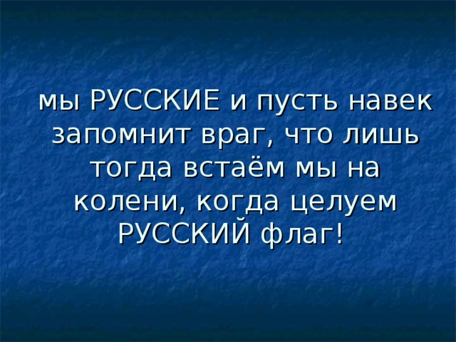 мы РУССКИЕ и пусть навек запомнит враг, что лишь тогда встаём мы на колени, когда целуем РУССКИЙ флаг!