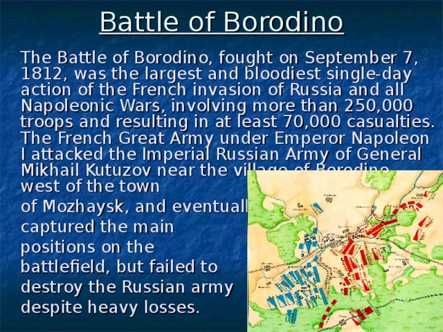 Battle of Borodino  The Battle of Borodino, fought on September 7, 1812, was the largest and bloodiest single-day action of the French invasion of Russia and all Napoleonic Wars, involving more than 250,000 troops and resulting in at least 70,000 casualties. The French Great Army under Emperor Napoleon I attacked the Imperial Russian Army of General Mikhail Kutuzov near the village of Borodino, west of the town  of Mozhaysk, and eventually  captured the main  positions on the  battlefield, but failed to  destroy the Russian army  despite heavy losses.
