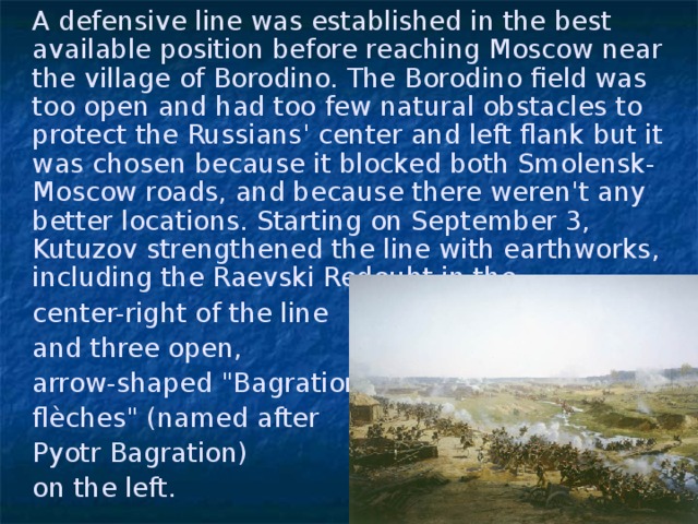 A defensive line was established in the best available position before reaching Moscow near the village of Borodino. The Borodino field was too open and had too few natural obstacles to protect the Russians' center and left flank but it was chosen because it blocked both Smolensk-Moscow roads, and because there weren't any better locations. Starting on September 3, Kutuzov strengthened the line with earthworks, including the Raevski Redoubt in the  center-right of the line  and three open,  arrow-shaped 