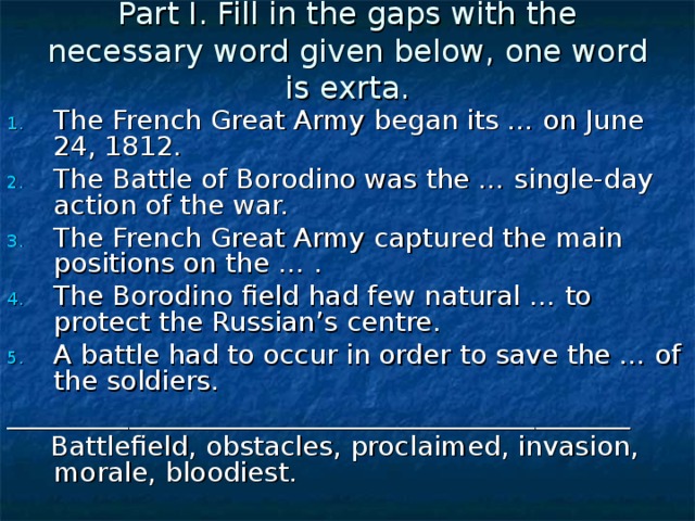 Part I. Fill in the gaps with the necessary word given below, one word is exrta. The French Great Army began its … on June 24, 1812. The Battle of Borodino was the … single-day action of the war. The French Great Army captured the main positions on the … . The Borodino field had few natural … to protect the Russian’s centre. A battle had to occur in order to save the … of the soldiers. ______________________________________________  Battlefield, obstacles, proclaimed, invasion, morale, bloodiest.