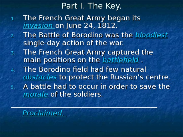Part I. The Key. The French Great Army began its invasion on June 24, 1812. The Battle of Borodino was the bloodiest single-day action of the war. The French Great Army captured the main positions on the battlefield . The Borodino field had few natural obstacles to protect the Russian’s centre. A battle had to occur in order to save the morale of the soldiers. _________________________________________  Proclaimed.