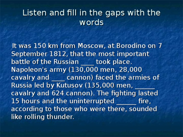 Listen and fill in the gaps with the words  It was 150 km from Moscow, at Borodino on 7 September 1812, that the most important battle of the Russian ____ took place. Napoleon's army (130,000 men, 28,000 cavalry and ____ cannon) faced the armies of Russia led by Kutusov (135,000 men, ______ cavalry and 624 cannon). The fighting lasted 15 hours and the uninterrupted ______ fire, according to those who were there, sounded like rolling thunder.