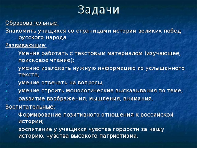 Задачи   Образовательные: Знакомить учащихся со страницами истории великих побед русского народа. Развивающие: Умение работать с текстовым материалом (изучающее, поисковое чтение); умение извлекать нужную информацию из услышанного текста; умение отвечать на вопросы; умение строить монологические высказывания по теме; развитие воображения, мышления, внимания. Воспитательные: