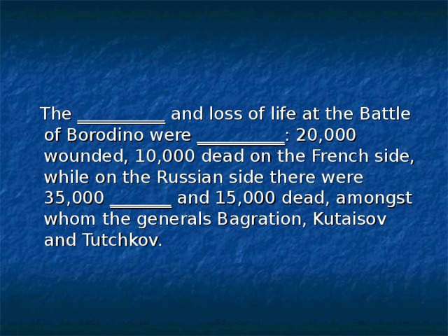 The __________ and loss of life at the Battle of Borodino were __________ : 20,000 wounded, 10,000 dead on the French side, while on the Russian side there were 35,000 _______ and 15,000 dead, amongst whom the generals Bagration, Kutaisov and Tutchkov.
