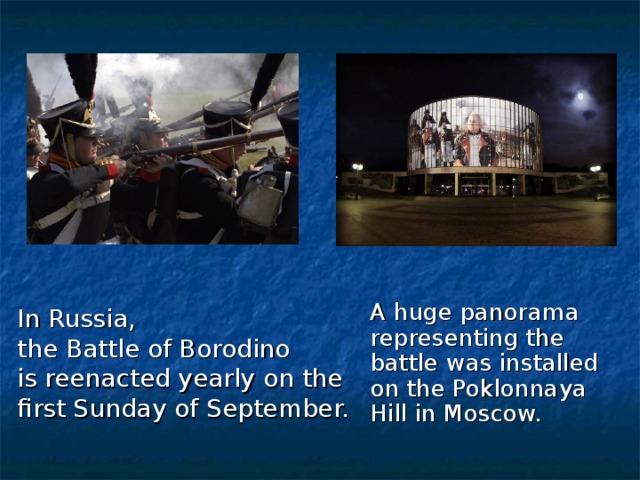 A huge panorama representing the battle was installed on the Poklonnaya Hill in Moscow. In Russia, the Battle of Borodino is reenacted yearly on the first Sunday of September.