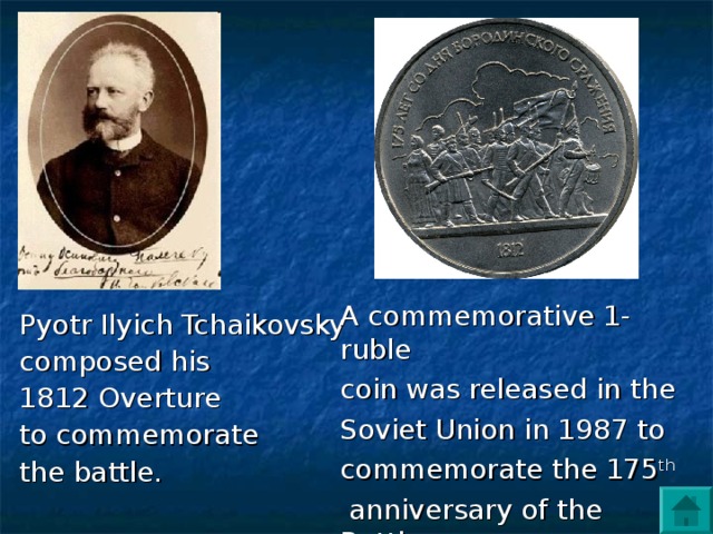 A commemorative 1-ruble coin was released in the Soviet Union in 1987 to commemorate the 175 th  anniversary of the Battle  of Borodino.  Pyotr Ilyich Tchaikovsky composed his 1812 Overture to commemorate the battle.