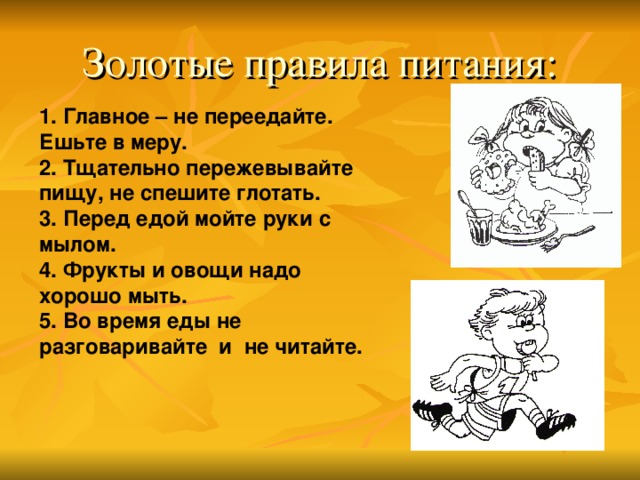 Золотые правила питания: 1. Главное – не переедайте. Ешьте в меру. 2. Тщательно пережевывайте пищу, не спешите глотать. 3. Перед едой мойте руки с мылом. 4. Фрукты и овощи надо хорошо мыть. 5. Во время еды не разговаривайте и не читайте. 