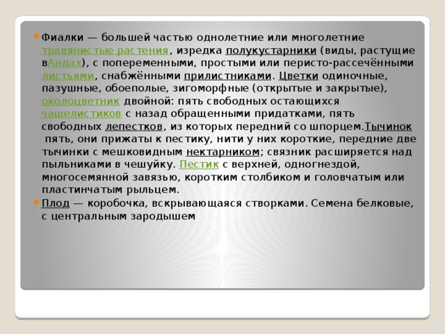 Фиалки — большей частью однолетние или многолетние  травянистые растения , изредка  полукустарники  (виды, растущие в Андах ), с попеременными, простыми или перисто-рассечёнными  листьями , снабжёнными  прилистниками . Цветки  одиночные, пазушные, обоеполые, зигоморфные (открытые и закрытые),  околоцветник  двойной: пять свободных остающихся  чашелистиков  с назад обращенными придатками, пять свободных  лепестков , из которых передний со шпорцем. Тычинок  пять, они прижаты к пестику, нити у них короткие, передние две тычинки с мешковидным  нектарником ; связник расширяется над пыльниками в чешуйку.  Пестик  с верхней, одногнездой, многосемянной завязью, коротким столбиком и головчатым или пластинчатым рыльцем. Плод  — коробочка, вскрывающаяся створками. Семена белковые, с центральным зародышем 