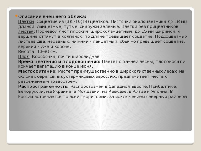 Описание внешнего облика:  Цветки : Соцветие из (3)5-10(13) цветков. Листочки околоцветника до 18 мм длиной, ланцетные, тупые, снаружи зелёные. Цветки без прицветников.  Листья : Корневой лист плоский, широколанцетный, до 15 мм шириной, к вершине оттянут в колпачок, по длине превышает соцветие. Подсоцветных листьев два, неравных, нижний - ланцетный, обычно превышает соцветие, верхний - уже и короче.  Высота : 10-30 см.  Плод : Коробочка, почти шаровидная.  Время цветения и плодоношения:  Цветёт с ранней весны; плодоносит и кончает вегетацию в конце июня.  Местообитание:  Растёт преимущественно в широколиственных лесах, на склонах оврагов, в кустарниковых зарослях; предпочитает места с разреженным травостоем.  Распространенность:  Распространён в Западной Европе, Прибалтике, Белоруссии, на Украине, в Молдавии, на Кавказе, в Китае и Японии. В России встречается по всей территории, за исключением северных районов. 